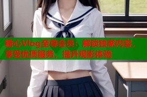 糖心Vlog至尊会员：解锁独家内容，享受优质服务，提升观影体验