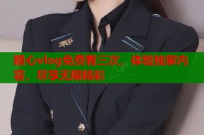 糖心vlog免费看三次，体验独家内容，尽享无限精彩