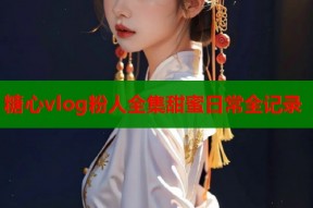 糖心vlog粉人全集甜蜜日常全记录