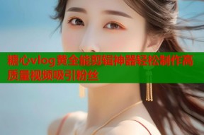 糖心vlog黄全能剪辑神器轻松制作高质量视频吸引粉丝