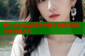 糖心vlog出品演员专属平台轻松展示才华引爆人气