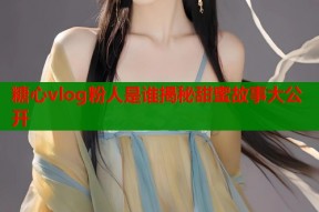 糖心vlog粉人是谁揭秘甜蜜故事大公开