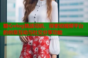 糖心vlog挑战司机，探索短视频平台的创意互动与社交分享功能