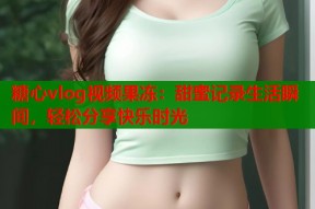 糖心vlog视频果冻：甜蜜记录生活瞬间，轻松分享快乐时光