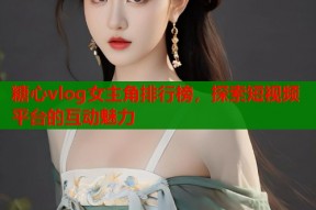 糖心vlog女主角排行榜，探索短视频平台的互动魅力