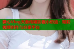 糖心Vlog天美传媒影视小奶油：精彩视频创作与分享平台