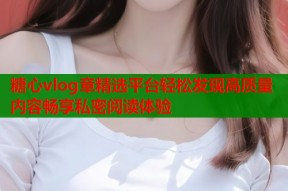 糖心vlog章精选平台轻松发现高质量内容畅享私密阅读体验