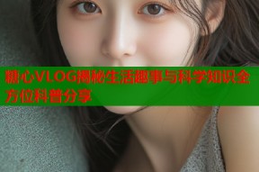 糖心VLOG揭秘生活趣事与科学知识全方位科普分享
