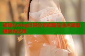 甜糖心vlog日常分享甜蜜生活点滴温暖时光记录