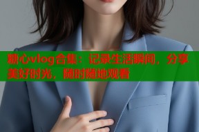 糖心vlog合集：记录生活瞬间，分享美好时光，随时随地观看