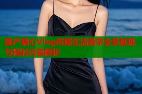 国产糖心Vlog传媒生活美学全景展现与精彩内容解析