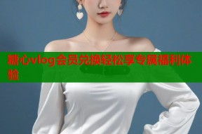 糖心vlog会员兑换轻松享专属福利体验