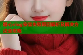 糖心vlog安装失败原因解析及解决方法全攻略