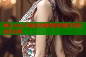 糖心vlog下载全攻略详细步骤与实用技巧分享