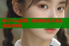 糖心Vlog官网：精选网络成人资源，新视觉体验