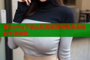 糖心vlog下载山区网资源畅享高清精彩生活体验