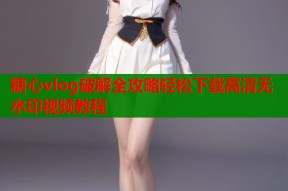 糖心vlog破解全攻略轻松下载高清无水印视频教程