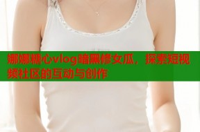 娜娜糖心vlog暗黑修女瓜，探索短视频社区的互动与创作