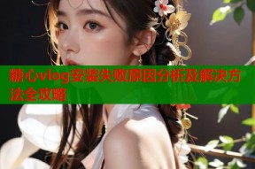 糖心vlog安装失败原因分析及解决方法全攻略