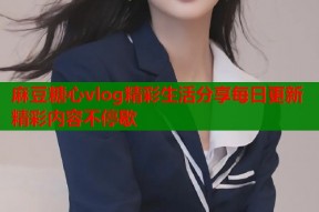 麻豆糖心vlog精彩生活分享每日更新精彩内容不停歇
