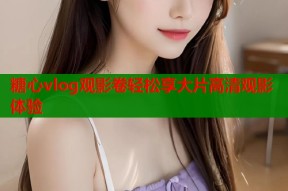 糖心vlog观影卷轻松享大片高清观影体验