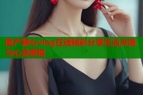 国产糖心vlog在线精彩分享生活点滴与心灵感悟
