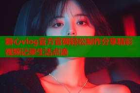 糖心vlog官方官网轻松制作分享精彩视频记录生活点滴