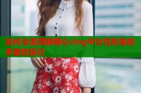 如何全面理解糖心vlog中女性形象的多面性探讨