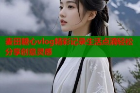 麦田糖心vlog精彩记录生活点滴轻松分享创意灵感