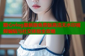 糖心vlog最新版免费版高清无水印视频编辑与社交体验全攻略