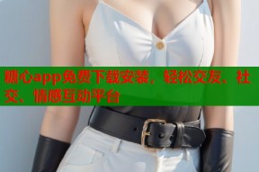 糖心app免费下载安装，轻松交友、社交、情感互动平台