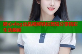 糖心vlog出品视频轻松剪辑分享精彩生活瞬间