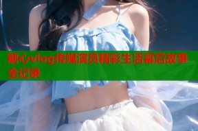 糖心vlog传媒演员精彩生活幕后故事全记录