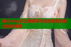 糖心vlog女主角精彩作品合集高清直达轻松观看