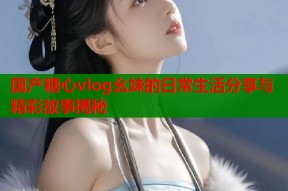 国产糖心vlog幺妹的日常生活分享与精彩故事揭秘