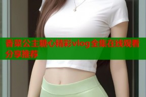 香菜公主糖心精彩vlog全集在线观看分享推荐