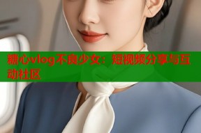 糖心vlog不良少女：短视频分享与互动社区