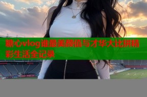 糖心vlog谁最美颜值与才华大比拼精彩生活全记录
