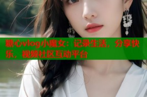 糖心vlog小魔女：记录生活，分享快乐，视频社区互动平台