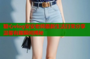 糖心vlog安安老师最新生活日常分享温馨有趣瞬间揭秘