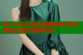 糖心vlog女主角玩偶揭秘趣味互动体验轻松打造专属视频内容