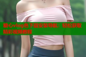 糖心vlog色下载安装导航：轻松获取精彩视频教程