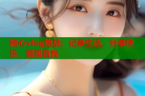 糖心vlog挑战：记录生活，分享快乐，展现自我