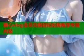 糖心vlog会员兑换码轻松购畅享专属内容