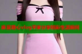 麻豆糖心vlog平家分享精彩生活瞬间