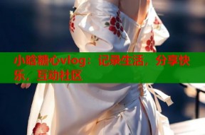 小晗糖心vlog：记录生活，分享快乐，互动社区
