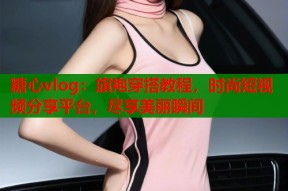 糖心vlog：旗袍穿搭教程，时尚短视频分享平台，尽享美丽瞬间