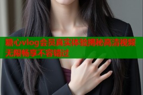 糖心vlog会员真实体验揭秘高清视频无限畅享不容错过