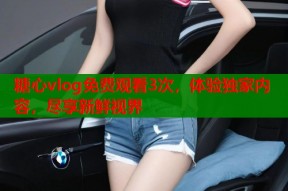 糖心vlog免费观看3次，体验独家内容，尽享新鲜视界