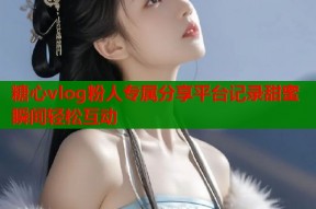 糖心vlog粉人专属分享平台记录甜蜜瞬间轻松互动